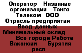 Оператор › Название организации ­ Танго Телеком, ООО › Отрасль предприятия ­ Ввод данных › Минимальный оклад ­ 13 000 - Все города Работа » Вакансии   . Бурятия респ.